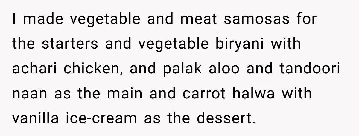 I made vegetable and meat samosas for the starters and vegetable biryani with achari chicken, and palak aloo and tandoori naan as the main and carrot halwa with vanilla ice-cream...