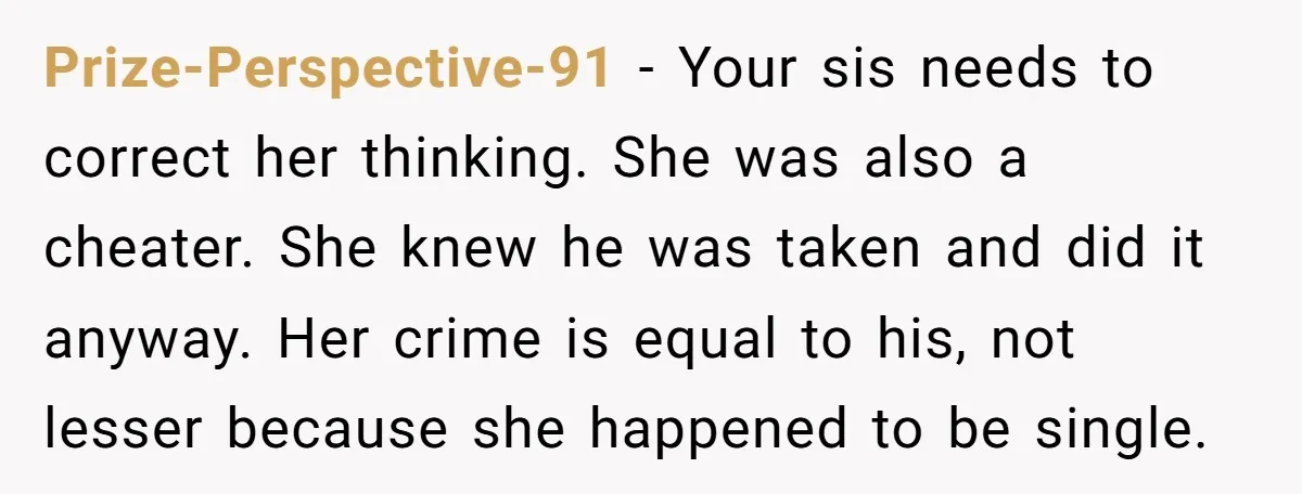 Prize-Perspective-91 − Your sis needs to correct her thinking. She was also a cheater. She knew he was taken and did it anyway. Her crime is equal to his, not...