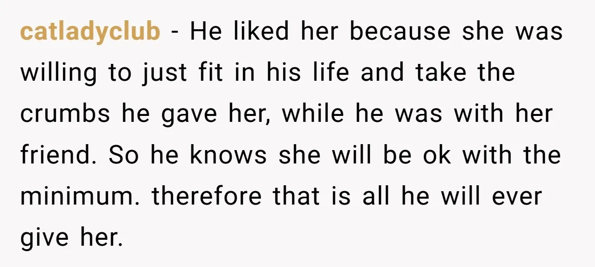 catladyclub − He liked her because she was willing to just fit in his life and take the crumbs he gave her, while he was with her friend. So he...