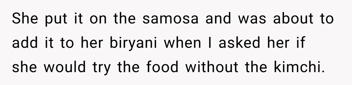 She put it on the samosa and was about to add it to her biryani when I asked her if she would try the food without the kimchi.