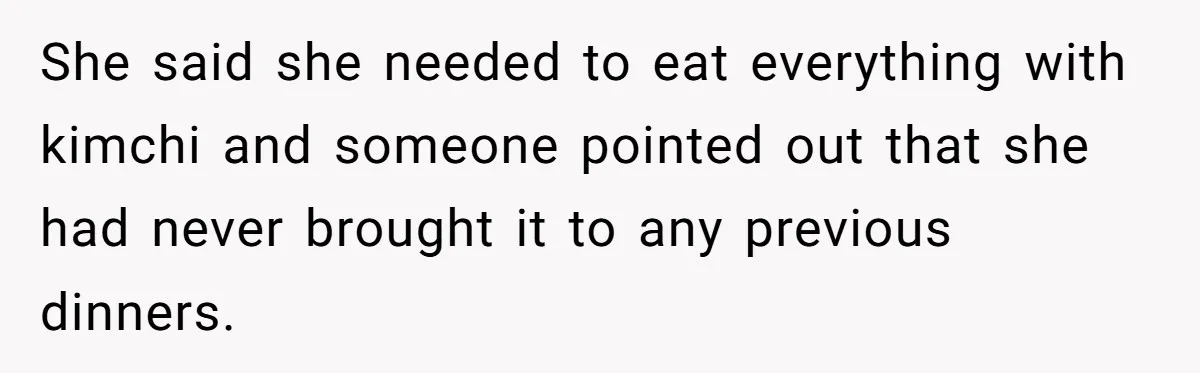 She said she needed to eat everything with kimchi and someone pointed out that she had never brought it to any previous dinners.