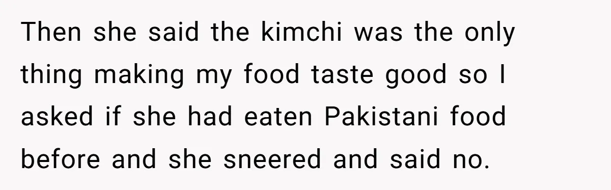 Then she said the kimchi was the only thing making my food taste good so I asked if she had eaten Pakistani food before and she sneered and said no.