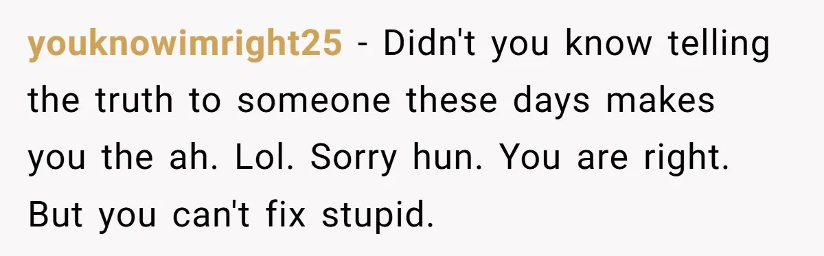 youknowimright25 − Didn't you know telling the truth to someone these days makes you the ah. Lol. Sorry hun. You are right. But you can't fix stupid.
