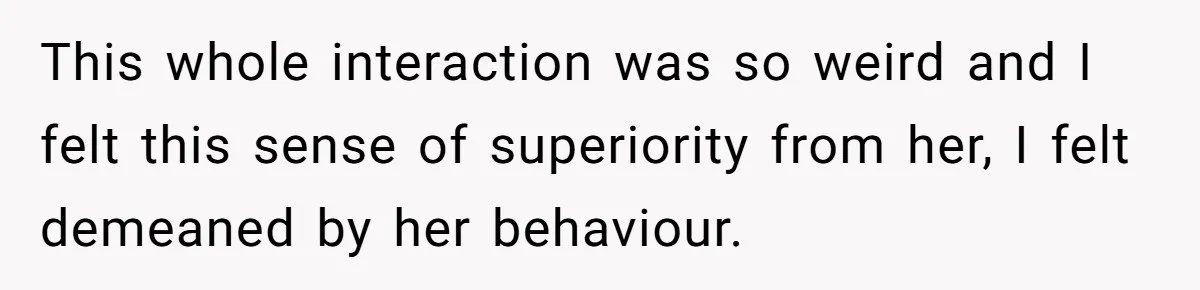 This whole interaction was so weird and I felt this sense of superiority from her, I felt demeaned by her behaviour.