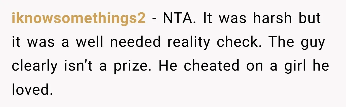iknowsomethings2 − NTA. It was harsh but it was a well needed reality check. The guy clearly isn’t a prize. He cheated on a girl he loved.