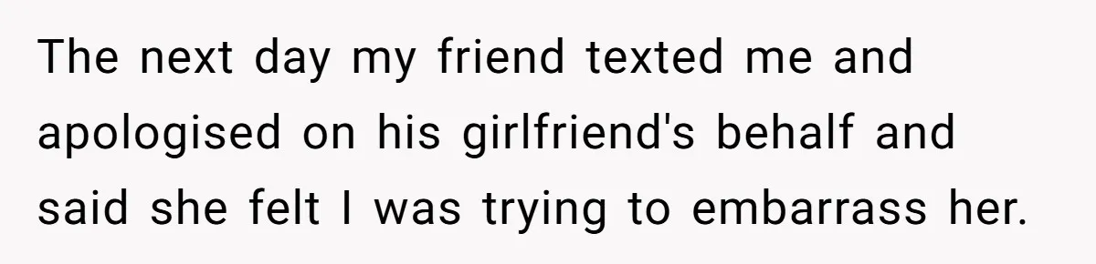 The next day my friend texted me and apologised on his girlfriend's behalf and said she felt I was trying to embarrass her.