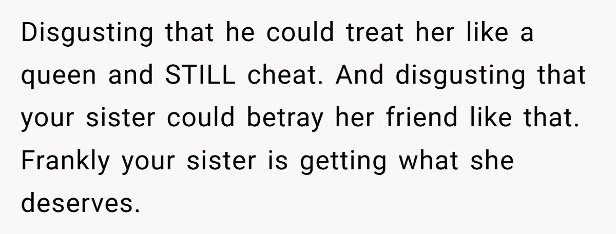 Disgusting that he could treat her like a queen and STILL cheat. And disgusting that your sister could betray her friend like that. Frankly your sister is getting what she...