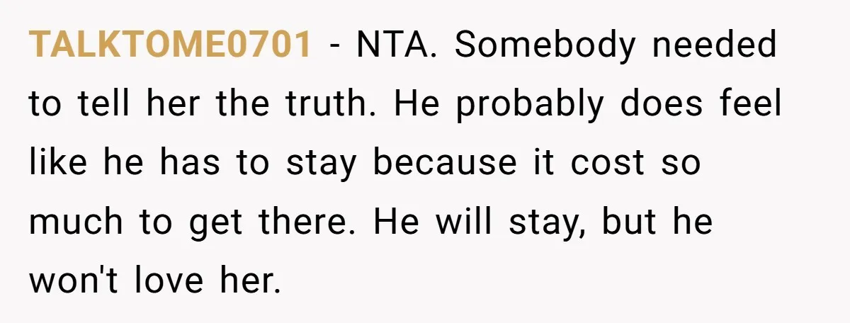 TALKTOME0701 − NTA. Somebody needed to tell her the truth. He probably does feel like he has to stay because it cost so much to get there. He will stay,...