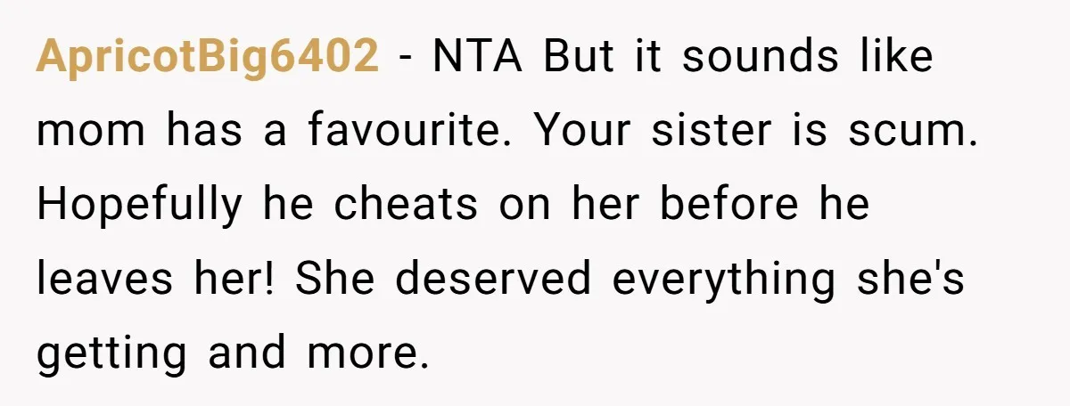 ApricotBig6402 − NTA But it sounds like mom has a favourite. Your sister is scum. Hopefully he cheats on her before he leaves her! She deserved everything she's getting and...