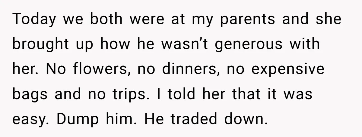 Today we both were at my parents and she brought up how he wasn’t generous with her. No flowers, no dinners, no expensive bags and no trips. I told her...