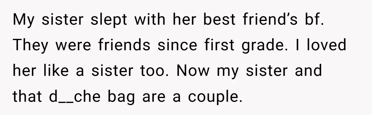 My sister slept with her best friend’s bf. They were friends since first grade. I loved her like a sister too. Now my sister and that d__che bag are a...
