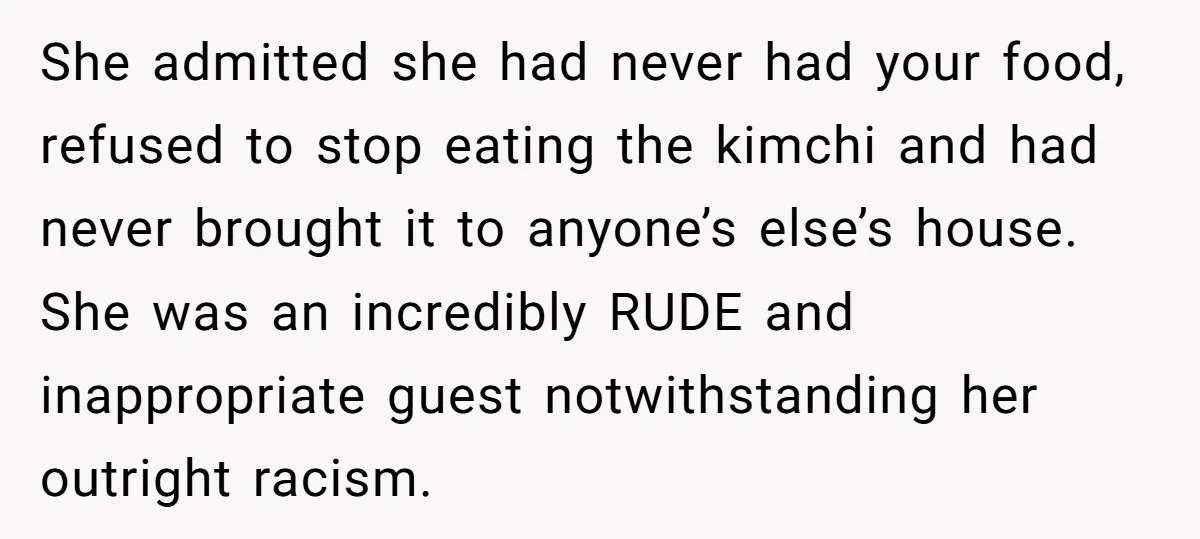 She admitted she had never had your food, refused to stop eating the kimchi and had never brought it to anyone’s else’s house. She was an incredibly RUDE and inappropriate...