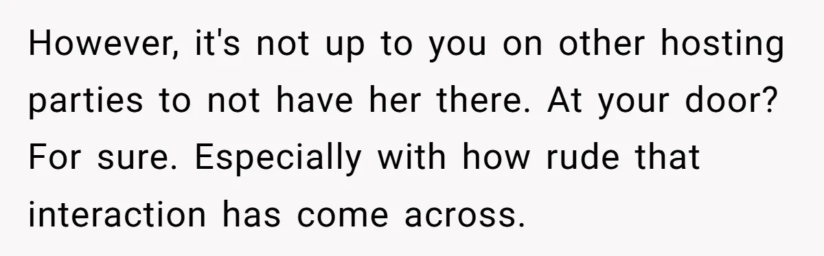 However, it's not up to you on other hosting parties to not have her there. At your door? For sure. Especially with how rude that interaction has come across.