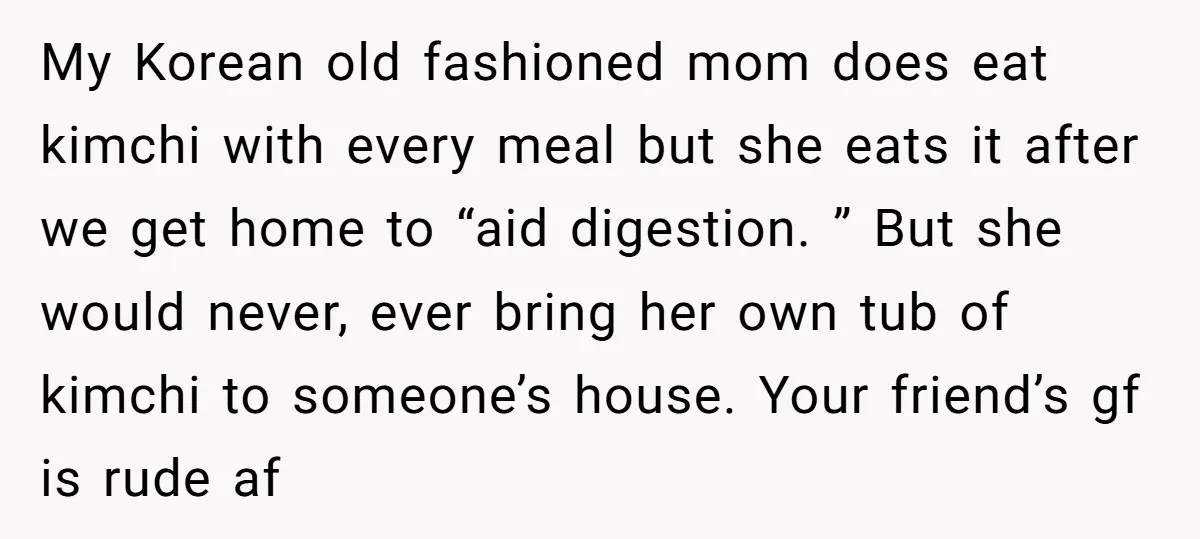 My Korean old fashioned mom does eat kimchi with every meal but she eats it after we get home to “aid digestion. ” But she would never, ever bring her...