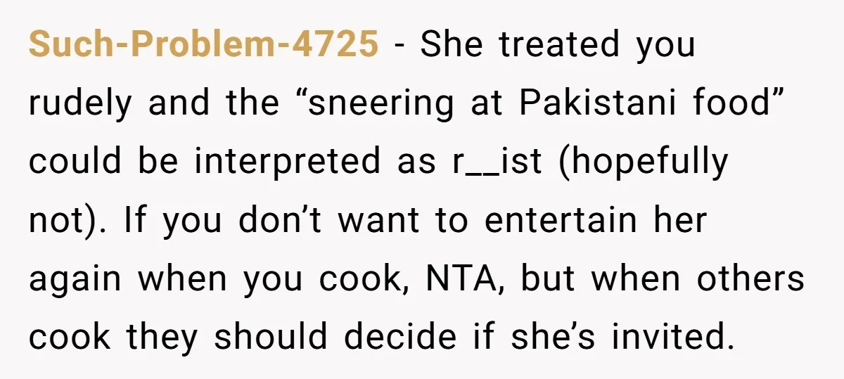 Such-Problem-4725 − She treated you rudely and the “sneering at Pakistani food” could be interpreted as r__ist (hopefully not). If you don’t want to entertain her again when you cook,...