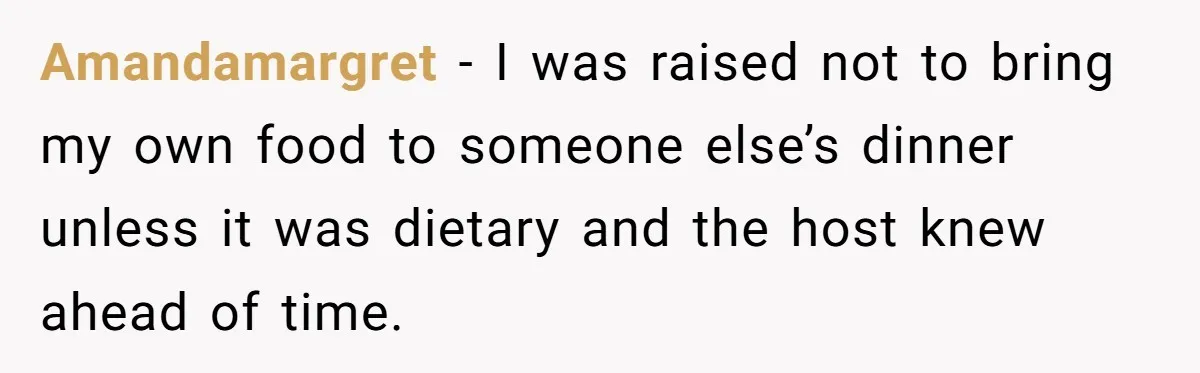 Amandamargret − I was raised not to bring my own food to someone else’s dinner unless it was dietary and the host knew ahead of time.