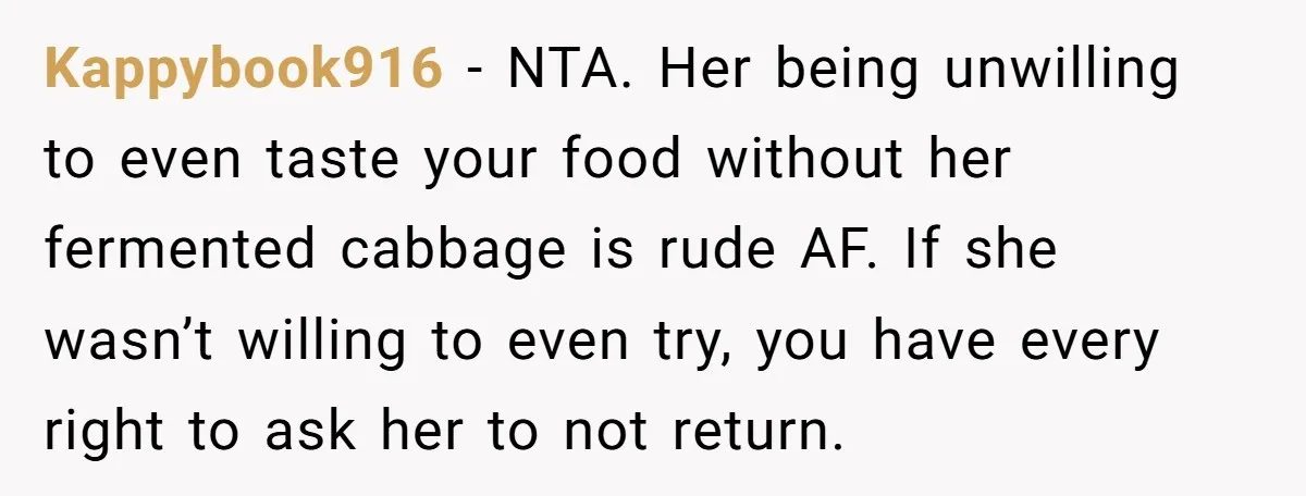 Kappybook916 − NTA. Her being unwilling to even taste your food without her fermented cabbage is rude AF. If she wasn’t willing to even try, you have every right to...