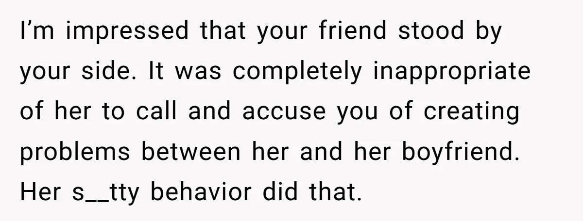 I’m impressed that your friend stood by your side. It was completely inappropriate of her to call and accuse you of creating problems between her and her boyfriend. Her s__tty...