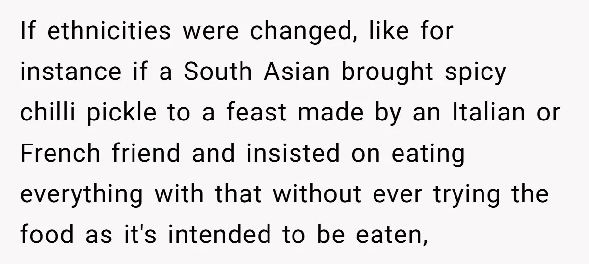 If ethnicities were changed, like for instance if a South Asian brought spicy chilli pickle to a feast made by an Italian or French friend and insisted on eating everything...