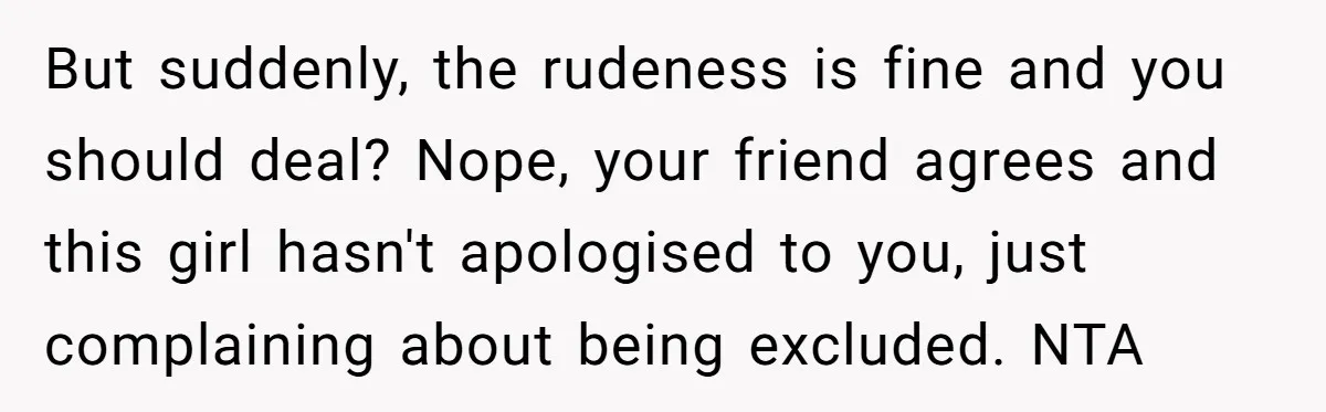 But suddenly, the rudeness is fine and you should deal? Nope, your friend agrees and this girl hasn't apologised to you, just complaining about being excluded. NTA