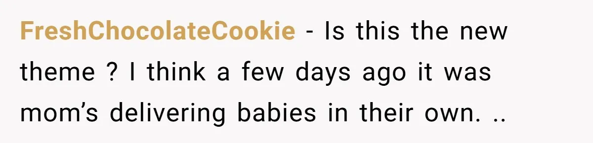 FreshChocolateCookie − Is this the new theme ? I think a few days ago it was mom’s delivering babies in their own. ..