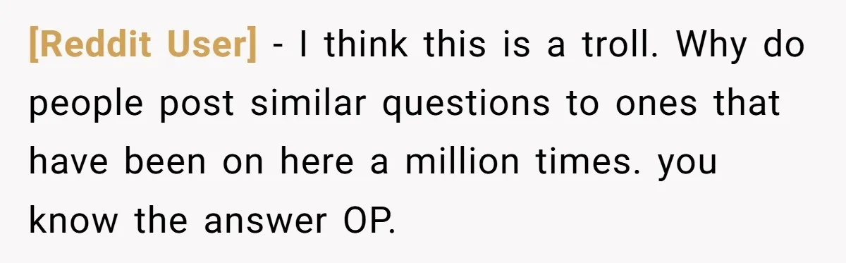 [Reddit User] − I think this is a troll. Why do people post similar questions to ones that have been on here a million times. you know the answer OP.