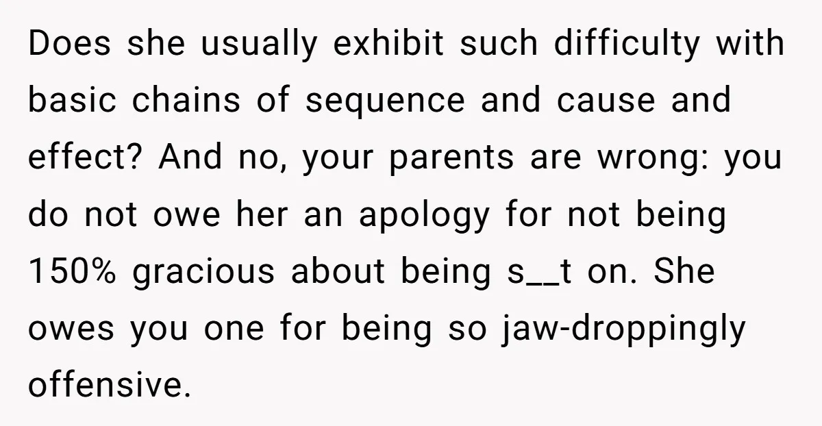 Does she usually exhibit such difficulty with basic chains of sequence and cause and effect? And no, your parents are wrong: you do not owe her an apology for not...