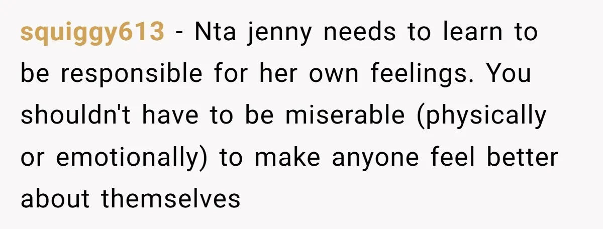 squiggy613 − Nta jenny needs to learn to be responsible for her own feelings. You shouldn't have to be miserable (physically or emotionally) to make anyone feel better about themselves