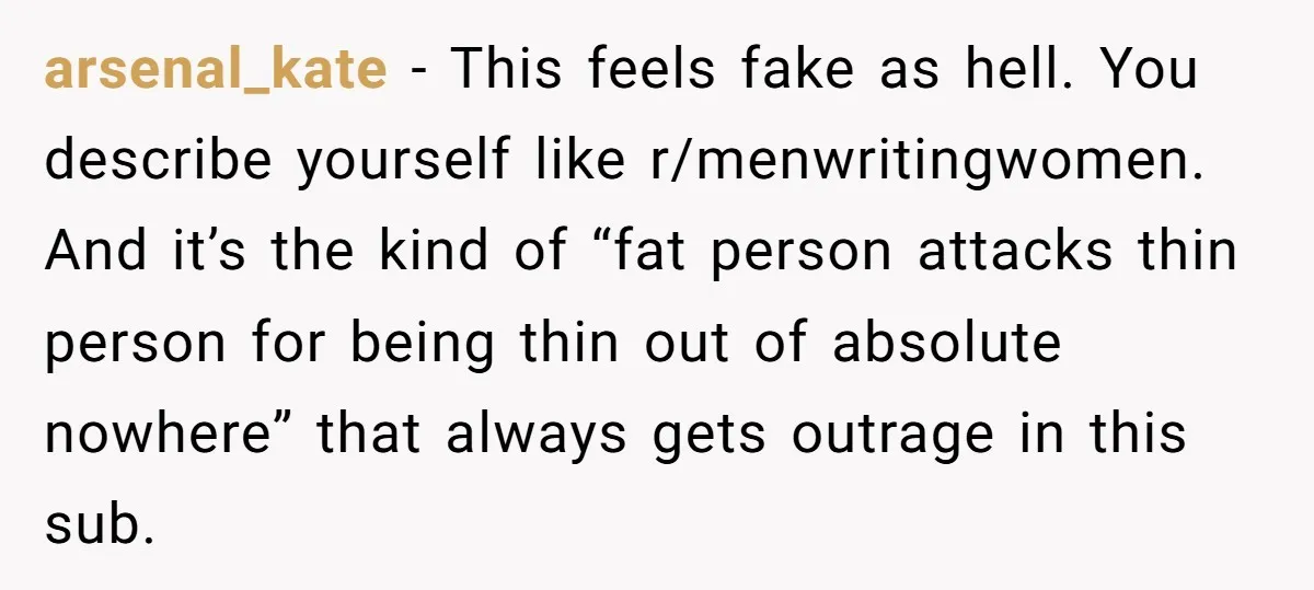 arsenal_kate − This feels fake as hell. You describe yourself like r/menwritingwomen. And it’s the kind of “fat person attacks thin person for being thin out of absolute nowhere” that...