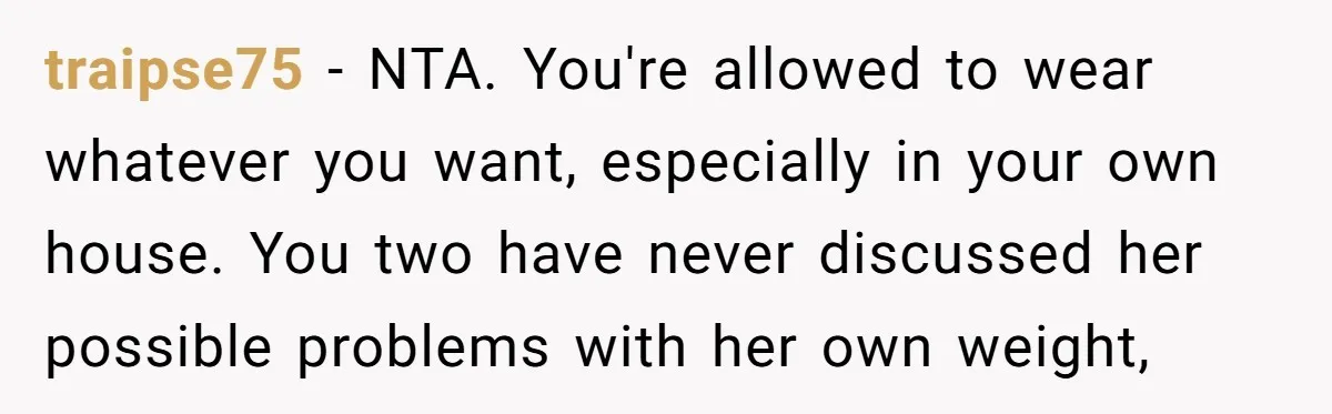 traipse75 − NTA. You're allowed to wear whatever you want, especially in your own house. You two have never discussed her possible problems with her own weight,