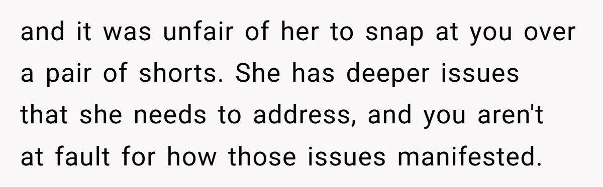 and it was unfair of her to snap at you over a pair of shorts. She has deeper issues that she needs to address, and you aren't at fault for...