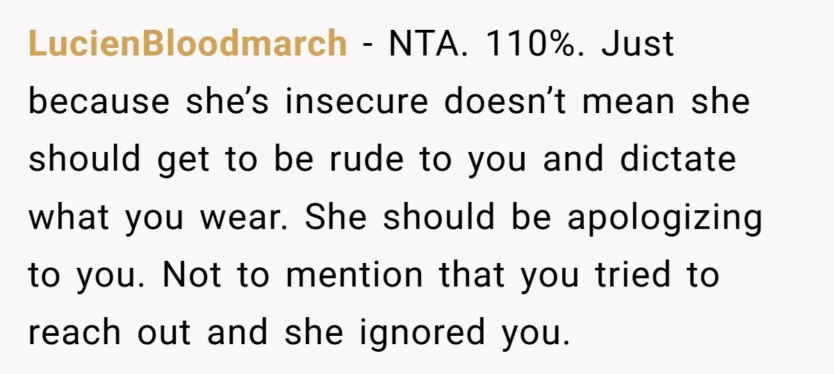 LucienBloodmarch − NTA. 110%. Just because she’s insecure doesn’t mean she should get to be rude to you and dictate what you wear. She should be apologizing to you. Not...