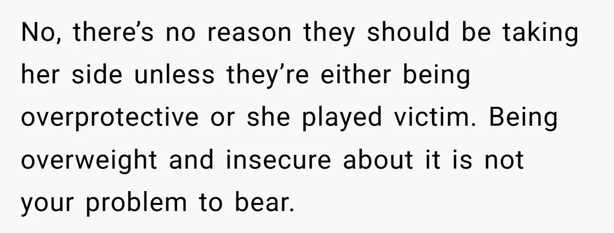 No, there’s no reason they should be taking her side unless they’re either being overprotective or she played victim. Being overweight and insecure about it is not your problem to...
