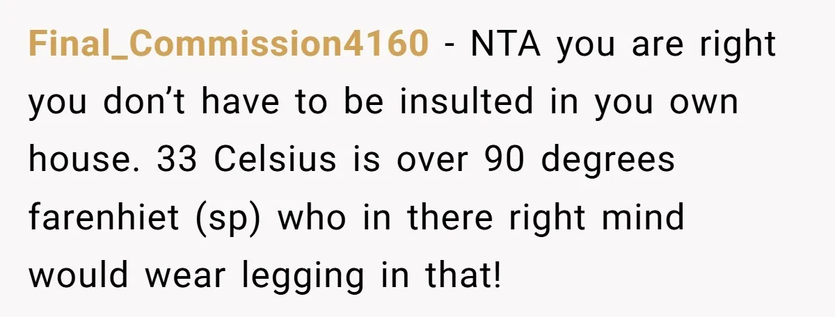 Final_Commission4160 − NTA you are right you don’t have to be insulted in you own house. 33 Celsius is over 90 degrees farenhiet (sp) who in there right mind would...