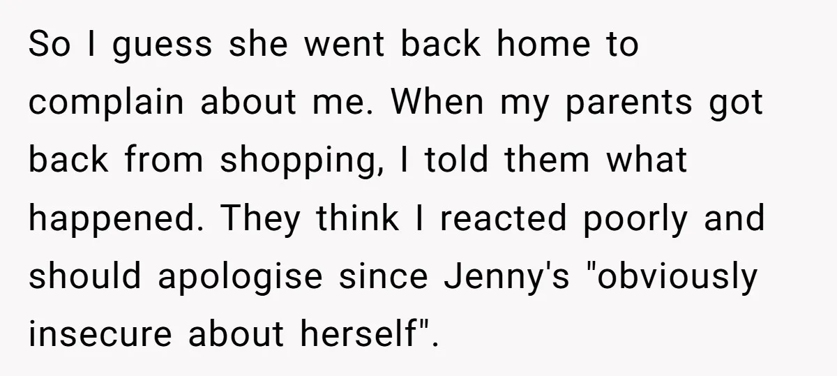So I guess she went back home to complain about me. When my parents got back from shopping, I told them what happened. They think I reacted poorly and should...
