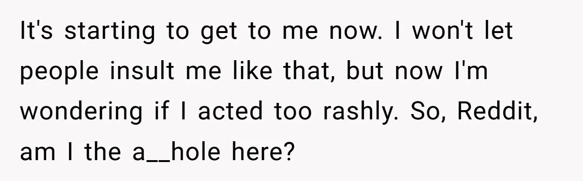 It's starting to get to me now. I won't let people insult me like that, but now I'm wondering if I acted too rashly. So, Reddit, am I the a__hole...