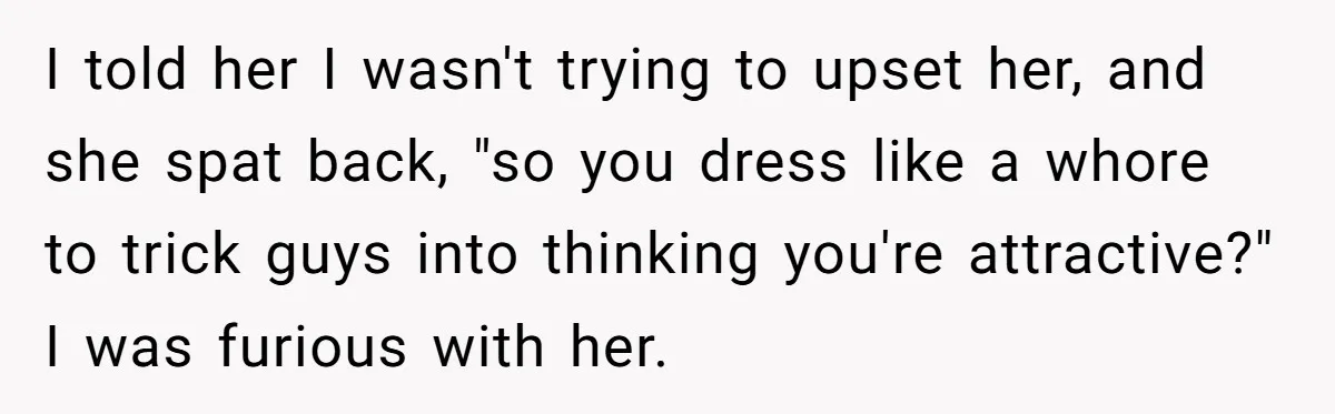 I told her I wasn't trying to upset her, and she spat back, "so you dress like a whore to trick guys into thinking you're attractive?" I was furious with...