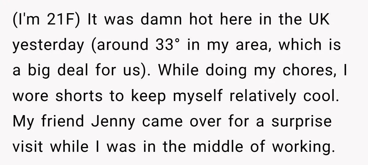 (I'm 21F) It was damn hot here in the UK yesterday (around 33° in my area, which is a big deal for us). While doing my chores, I wore shorts...