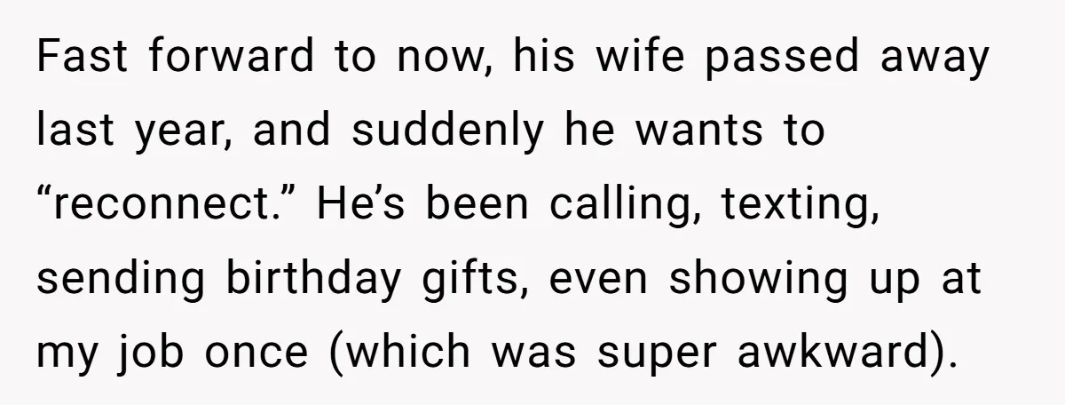 Fast forward to now, his wife passed away last year, and suddenly he wants to “reconnect.” He’s been calling, texting, sending birthday gifts, even showing up at my job once...