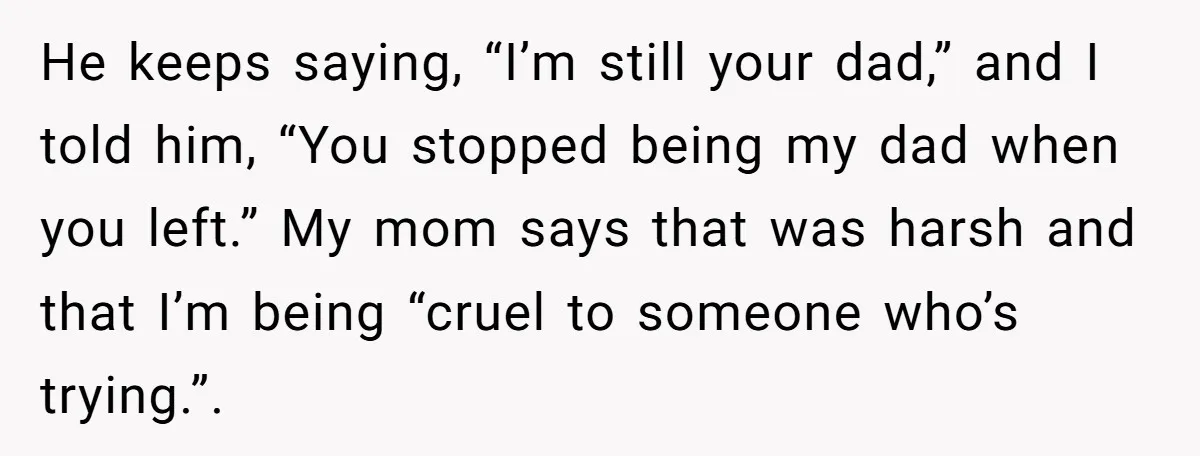 He keeps saying, “I’m still your dad,” and I told him, “You stopped being my dad when you left.” My mom says that was harsh and that I’m being “cruel...