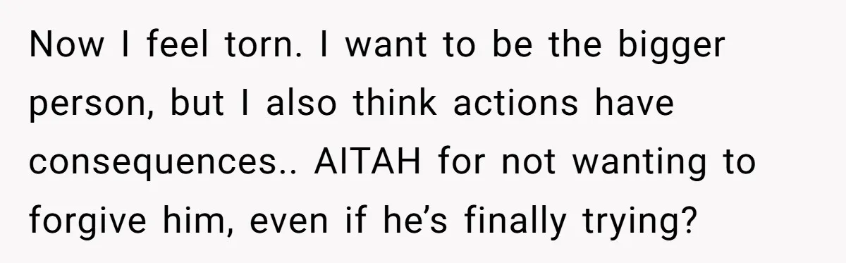 Now I feel torn. I want to be the bigger person, but I also think actions have consequences.. AITAH for not wanting to forgive him, even if he’s finally trying?