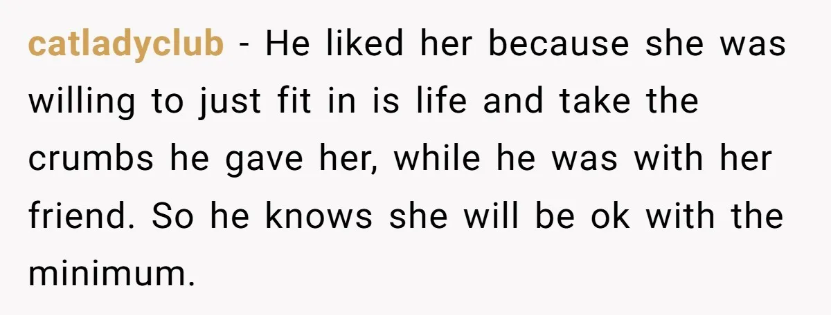 catladyclub - He liked her because she was willing to just fit in is life and take the crumbs he gave her, while he was with her friend. So he...