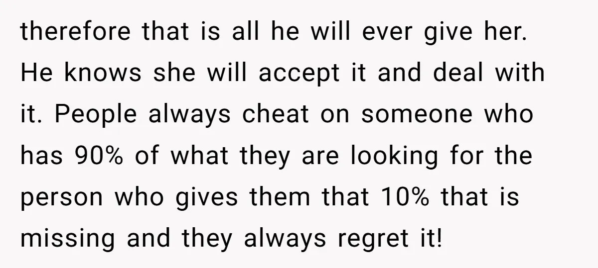 therefore that is all he will ever give her. He knows she will accept it and deal with it. People always cheat on someone who has 90% of what they...