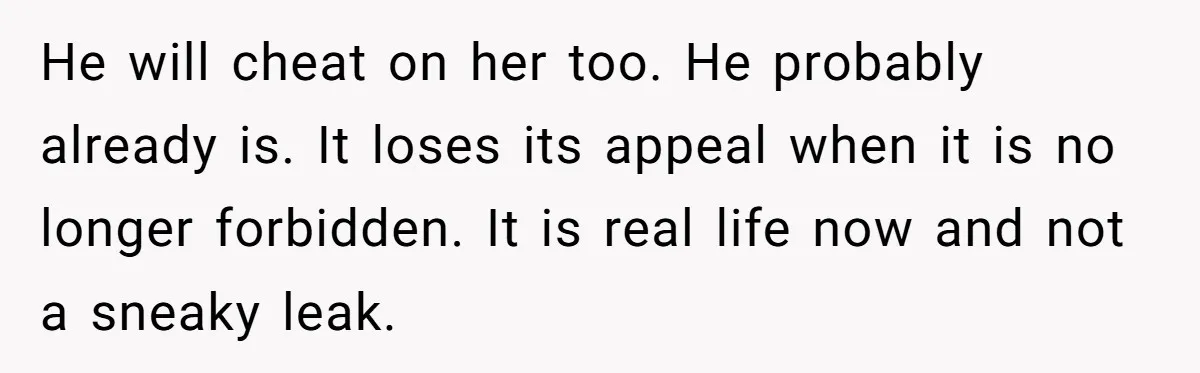 He will cheat on her too. He probably already is. It loses its appeal when it is no longer forbidden. It is real life now and not a sneaky leak.