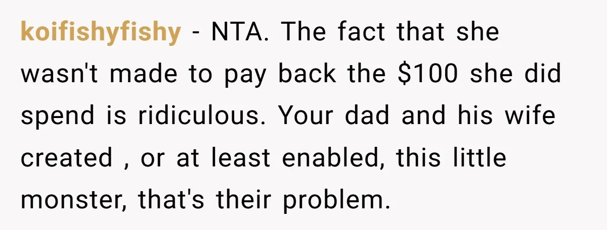 koifishyfishy - NTA. The fact that she wasn't made to pay back the $100 she did spend is ridiculous. Your dad and his wife created , or at least enabled,...