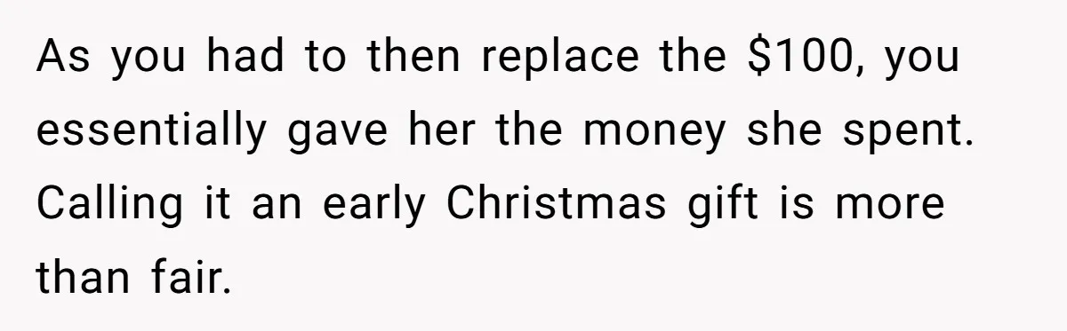 As you had to then replace the $100, you essentially gave her the money she spent. Calling it an early Christmas gift is more than fair.