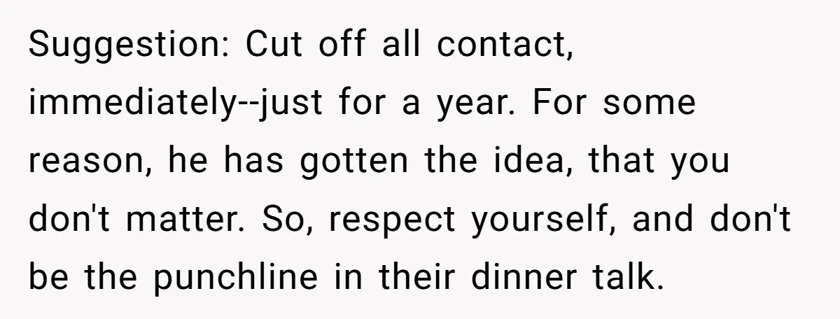 Suggestion: Cut off all contact, immediately--just for a year. For some reason, he has gotten the idea, that you don't matter. So, respect yourself, and don't be the punchline in...