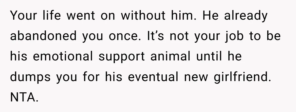 Your life went on without him. He already abandoned you once. It’s not your job to be his emotional support animal until he dumps you for his eventual new girlfriend....