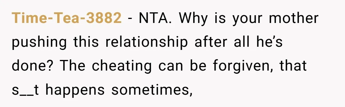 Time-Tea-3882 − NTA. Why is your mother pushing this relationship after all he’s done? The cheating can be forgiven, that s__t happens sometimes,