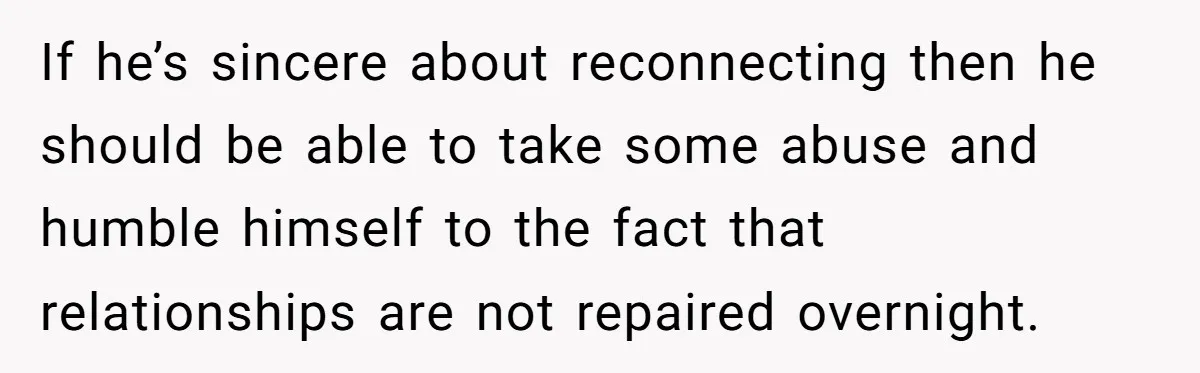 If he’s sincere about reconnecting then he should be able to take some abuse and humble himself to the fact that relationships are not repaired overnight.